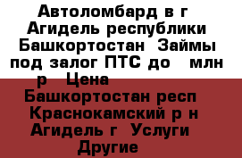 Автоломбард в г. Агидель республики Башкортостан. Займы под залог ПТС до 1 млн р › Цена ­ 1 000 000 - Башкортостан респ., Краснокамский р-н, Агидель г. Услуги » Другие   